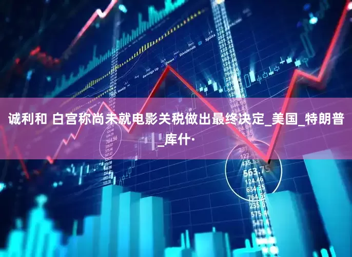 诚利和 白宫称尚未就电影关税做出最终决定_美国_特朗普_库什·