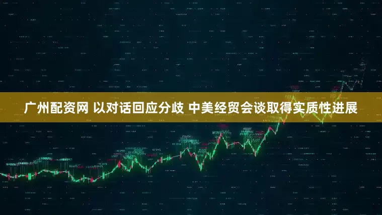 广州配资网 以对话回应分歧 中美经贸会谈取得实质性进展