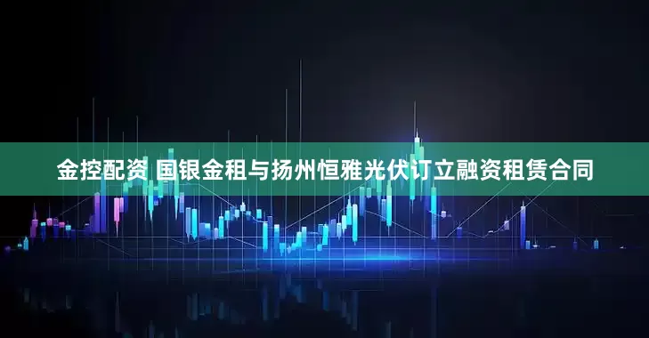 金控配资 国银金租与扬州恒雅光伏订立融资租赁合同