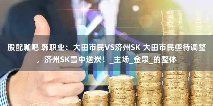 股配咖吧 韩职业：大田市民VS济州SK 大田市民亟待调整，济州SK雪中送炭！_主场_金泉_的整体