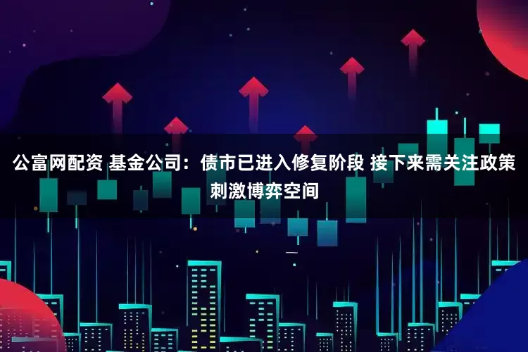 公富网配资 基金公司：债市已进入修复阶段 接下来需关注政策刺激博弈空间