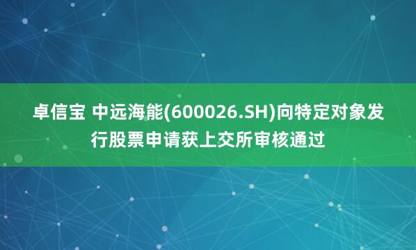 卓信宝 中远海能(600026.SH)向特定对象发行股票申请获上交所审核通过