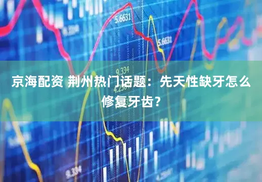 京海配资 荆州热门话题：先天性缺牙怎么修复牙齿？
