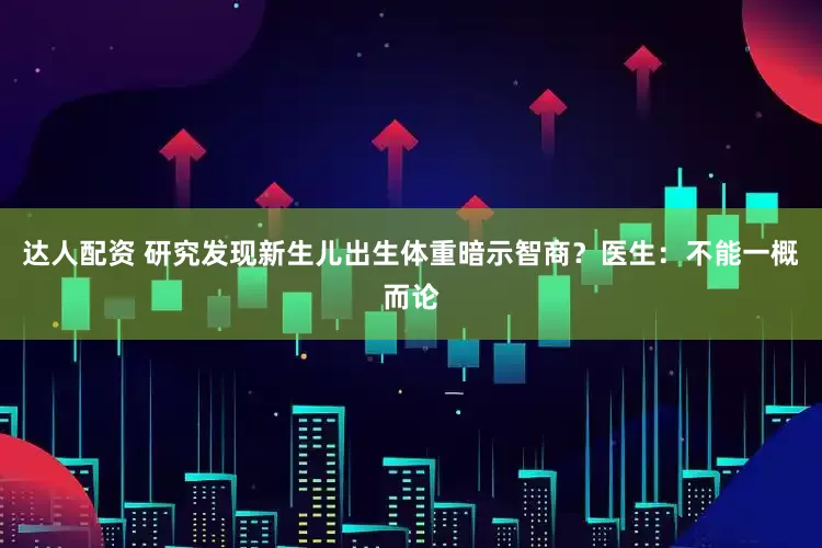 达人配资 研究发现新生儿出生体重暗示智商？医生：不能一概而论
