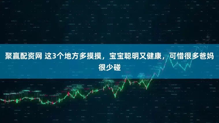 聚赢配资网 这3个地方多摸摸，宝宝聪明又健康，可惜很多爸妈很少碰