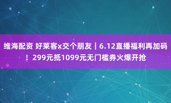 维海配资 好莱客x交个朋友｜6.12直播福利再加码！299元抵1099元无门槛券火爆开抢