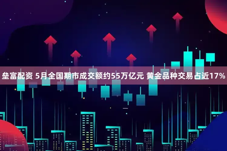 垒富配资 5月全国期市成交额约55万亿元 黄金品种交易占近17%