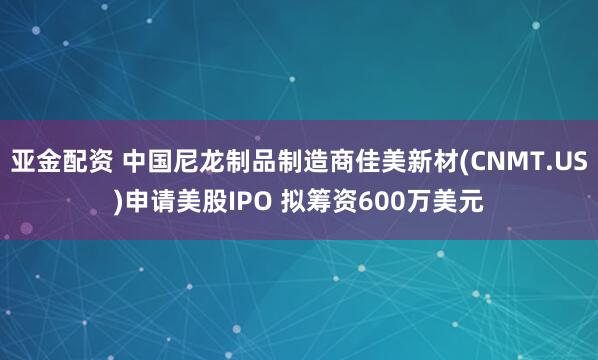 亚金配资 中国尼龙制品制造商佳美新材(CNMT.US)申请美股IPO 拟筹资600万美元