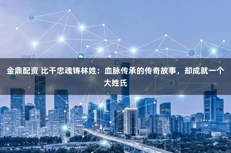 金鼎配资 比干忠魂铸林姓：血脉传承的传奇故事，却成就一个大姓氏