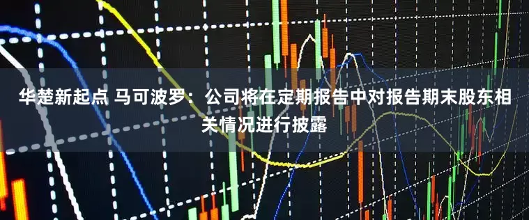 华楚新起点 马可波罗：公司将在定期报告中对报告期末股东相关情况进行披露