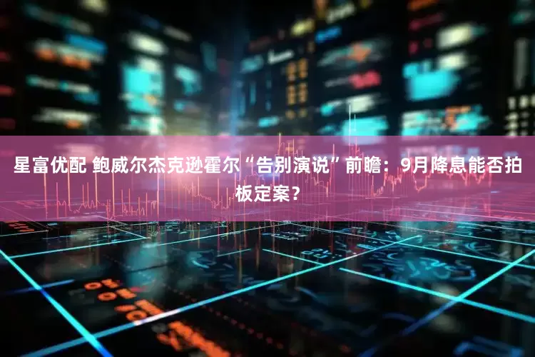 星富优配 鲍威尔杰克逊霍尔“告别演说”前瞻：9月降息能否拍板定案？