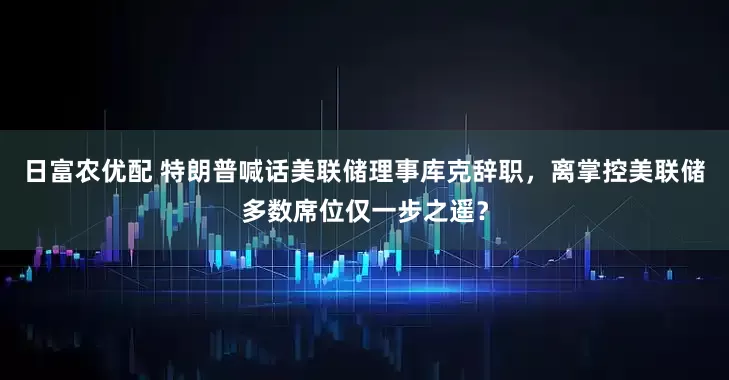 日富农优配 特朗普喊话美联储理事库克辞职，离掌控美联储多数席位仅一步之遥？