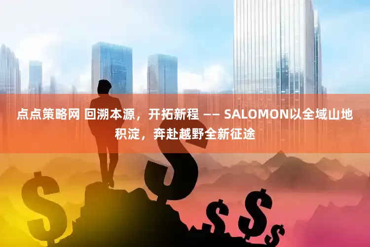 点点策略网 回溯本源,开拓新程 —— SALOMON以全域山地积淀,奔赴越野全新征途